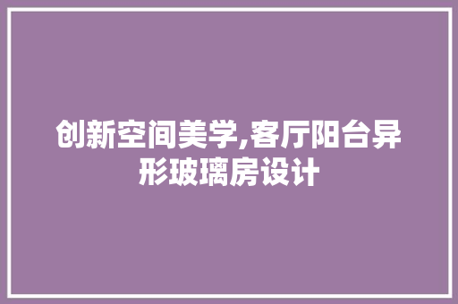 创新空间美学,客厅阳台异形玻璃房设计