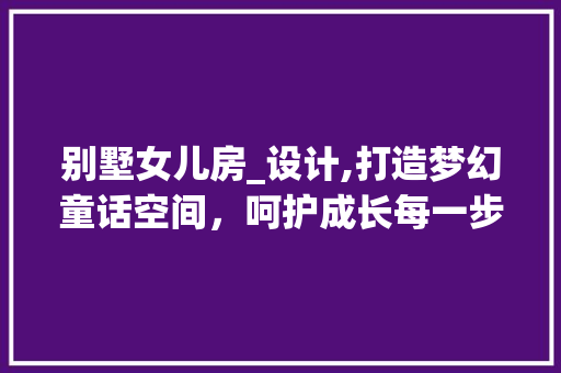 别墅女儿房_设计,打造梦幻童话空间，呵护成长每一步