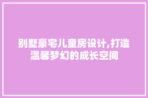 别墅豪宅儿童房设计,打造温馨梦幻的成长空间