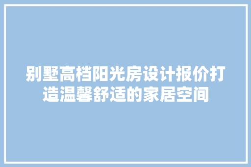 别墅高档阳光房设计报价打造温馨舒适的家居空间