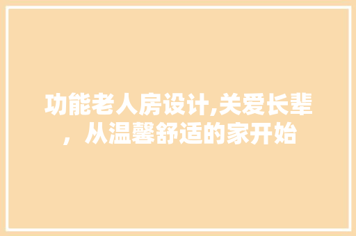 功能老人房设计,关爱长辈，从温馨舒适的家开始