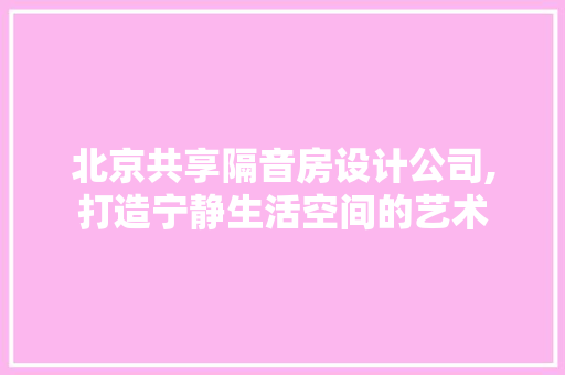 北京共享隔音房设计公司,打造宁静生活空间的艺术