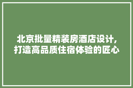 北京批量精装房酒店设计,打造高品质住宿体验的匠心之作
