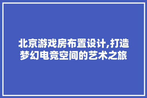 北京游戏房布置设计,打造梦幻电竞空间的艺术之旅
