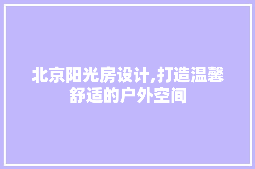 北京阳光房设计,打造温馨舒适的户外空间