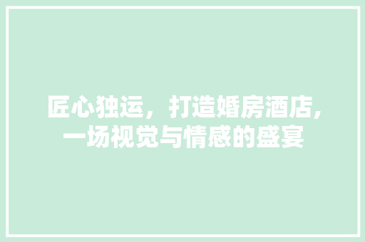 匠心独运，打造婚房酒店,一场视觉与情感的盛宴