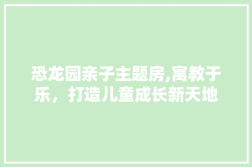 恐龙园亲子主题房,寓教于乐，打造儿童成长新天地