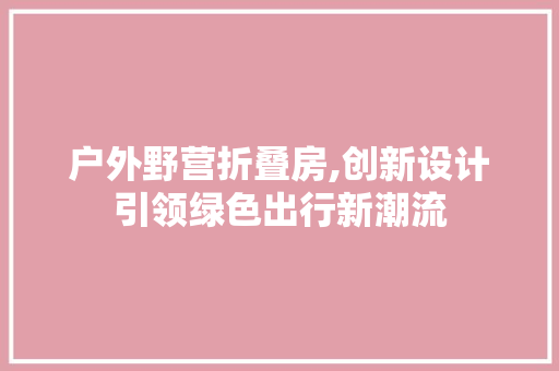 户外野营折叠房,创新设计引领绿色出行新潮流