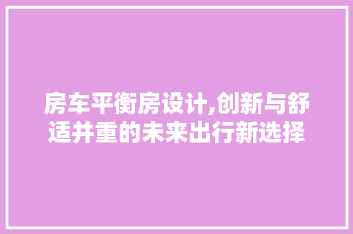 房车平衡房设计,创新与舒适并重的未来出行新选择