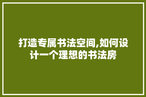 打造专属书法空间,如何设计一个理想的书法房