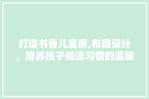 打造书香儿童房,布局设计，培养孩子阅读习惯的温馨港湾