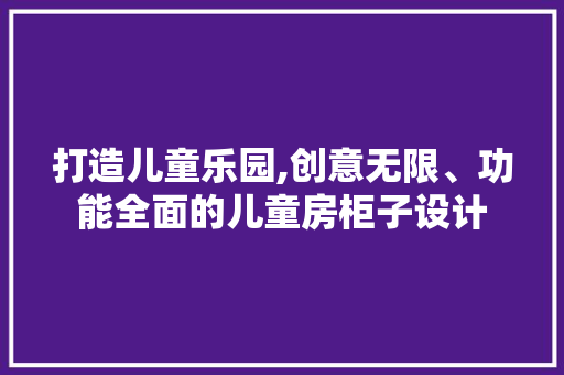 打造儿童乐园,创意无限、功能全面的儿童房柜子设计