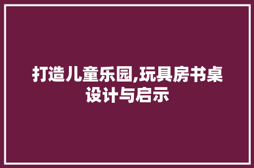 打造儿童乐园,玩具房书桌设计与启示
