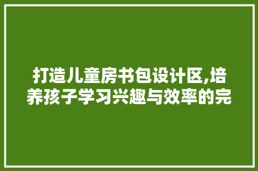 打造儿童房书包设计区,培养孩子学习兴趣与效率的完美空间