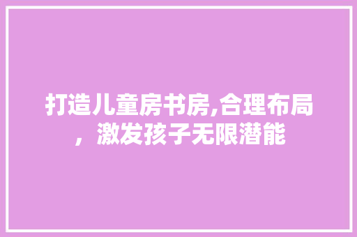 打造儿童房书房,合理布局，激发孩子无限潜能