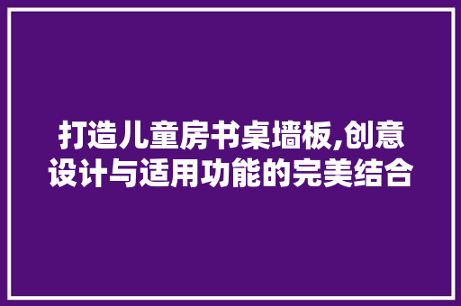 打造儿童房书桌墙板,创意设计与适用功能的完美结合