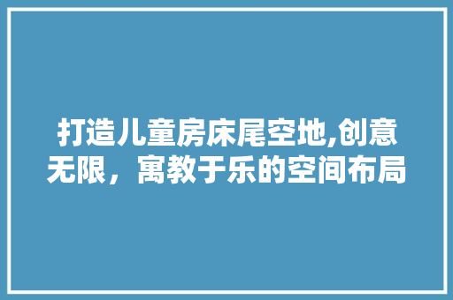 打造儿童房床尾空地,创意无限，寓教于乐的空间布局