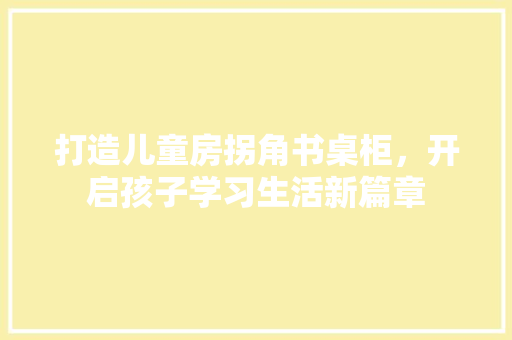 打造儿童房拐角书桌柜，开启孩子学习生活新篇章
