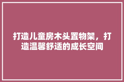 打造儿童房木头置物架，打造温馨舒适的成长空间