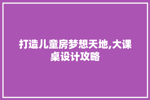 打造儿童房梦想天地,大课桌设计攻略