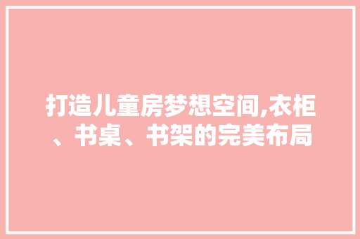 打造儿童房梦想空间,衣柜、书桌、书架的完美布局