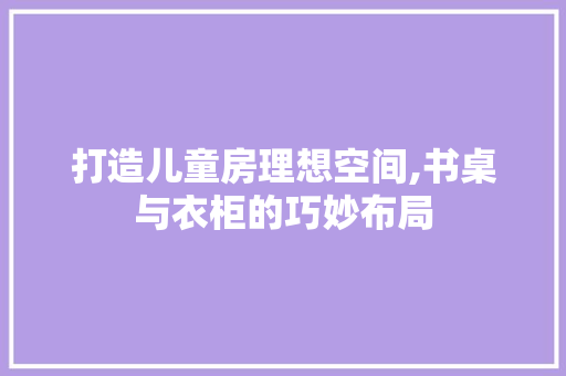 打造儿童房理想空间,书桌与衣柜的巧妙布局