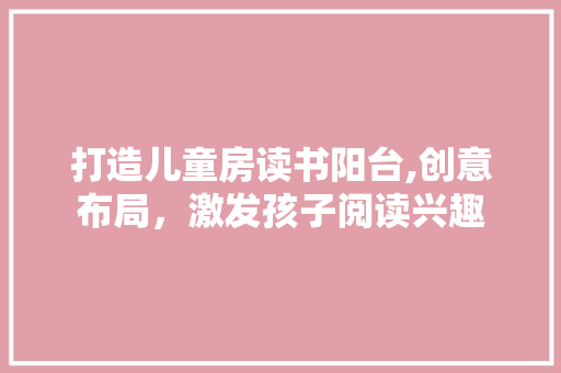 打造儿童房读书阳台,创意布局，激发孩子阅读兴趣