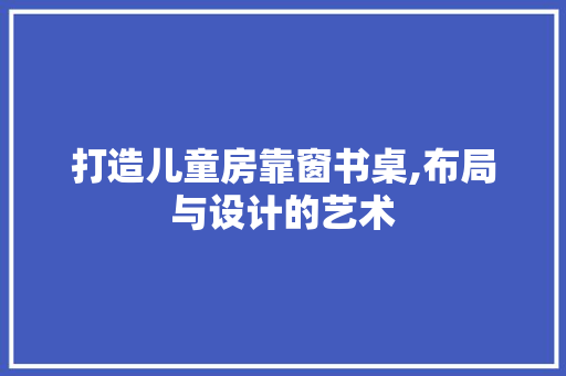 打造儿童房靠窗书桌,布局与设计的艺术