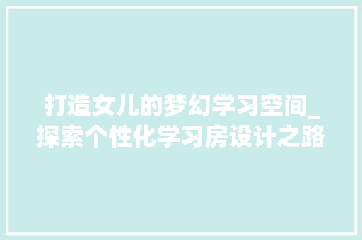 打造女儿的梦幻学习空间_探索个性化学习房设计之路