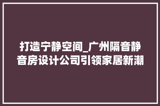 打造宁静空间_广州隔音静音房设计公司引领家居新潮流