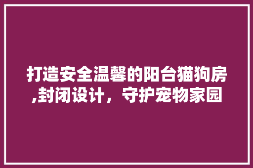打造安全温馨的阳台猫狗房,封闭设计，守护宠物家园