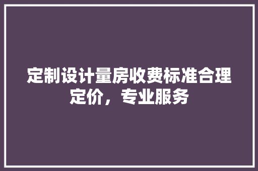 定制设计量房收费标准合理定价，专业服务