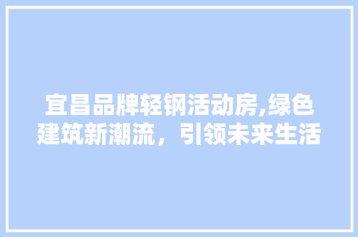 宜昌品牌轻钢活动房,绿色建筑新潮流，引领未来生活新风尚