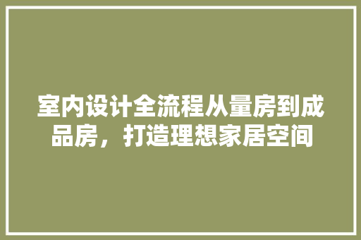室内设计全流程从量房到成品房，打造理想家居空间