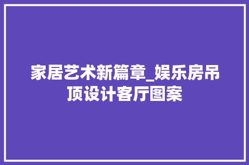 家居艺术新篇章_娱乐房吊顶设计客厅图案