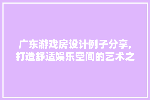 广东游戏房设计例子分享,打造舒适娱乐空间的艺术之旅