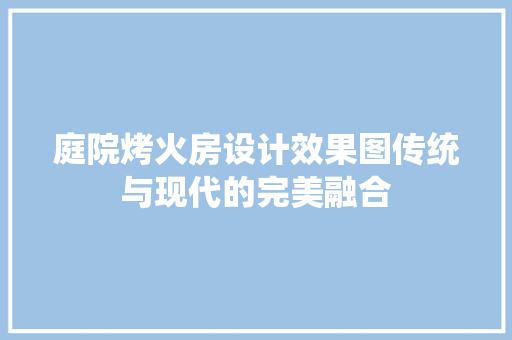 庭院烤火房设计效果图传统与现代的完美融合