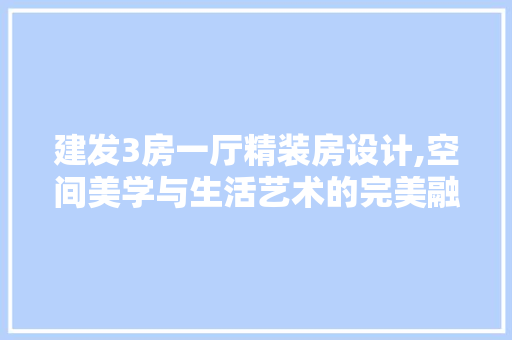 建发3房一厅精装房设计,空间美学与生活艺术的完美融合