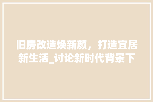 旧房改造焕新颜，打造宜居新生活_讨论新时代背景下旧房改造的意义与方法
