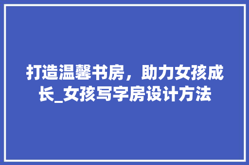 打造温馨书房，助力女孩成长_女孩写字房设计方法
