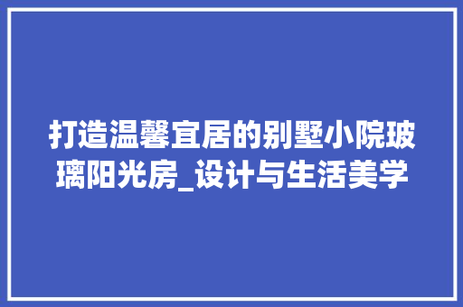 打造温馨宜居的别墅小院玻璃阳光房_设计与生活美学融合的艺术