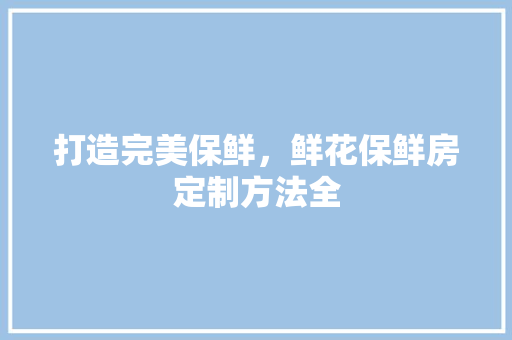 打造完美保鲜，鲜花保鲜房定制方法全