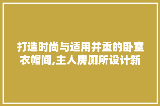 打造时尚与适用并重的卧室衣帽间,主人房厕所设计新思路