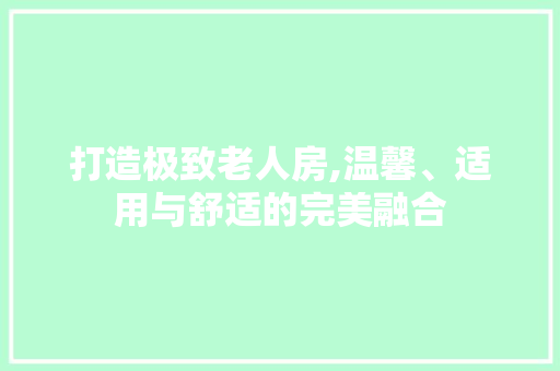 打造极致老人房,温馨、适用与舒适的完美融合