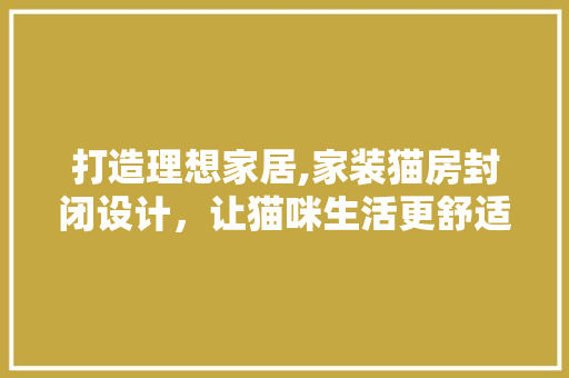 打造理想家居,家装猫房封闭设计，让猫咪生活更舒适