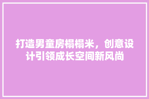 打造男童房榻榻米，创意设计引领成长空间新风尚