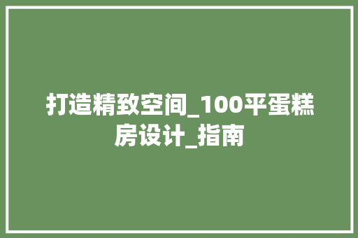 打造精致空间_100平蛋糕房设计_指南