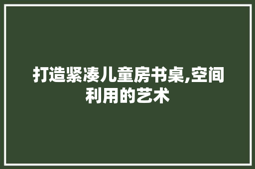 打造紧凑儿童房书桌,空间利用的艺术