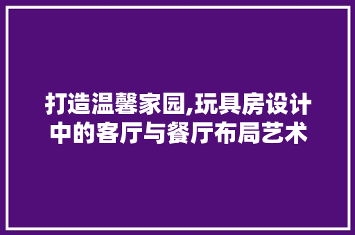 打造温馨家园,玩具房设计中的客厅与餐厅布局艺术