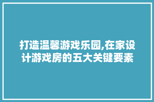 打造温馨游戏乐园,在家设计游戏房的五大关键要素